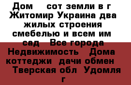 Дом 28 сот земли в г. Житомир Украина два жилых строения смебелью и всем им.,сад - Все города Недвижимость » Дома, коттеджи, дачи обмен   . Тверская обл.,Удомля г.